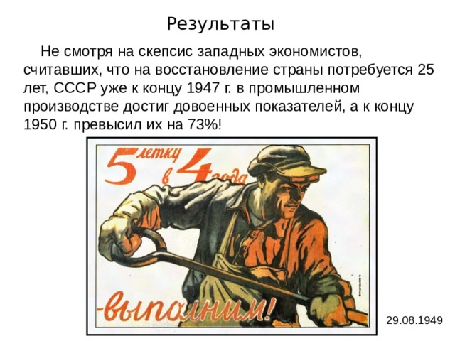 Результаты  Не смотря на скепсис западных экономистов, считавших, что на восстановление страны потребуется 25 лет, СССР уже к концу 1947 г. в промышленном производстве достиг довоенных показателей, а к концу 1950 г. превысил их на 73%! 29.08.1949 