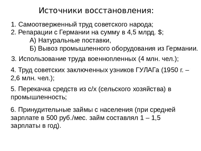Источники восстановления: 1. Самоотверженный труд советского народа; 2. Репарации с Германии на сумму в 4,5 млрд. $ ;  А) Натуральные поставки,  Б) Вывоз промышленного оборудования из Германии. 3. Использование труда военнопленных (4 млн. чел.); 4. Труд советских заключенных узников ГУЛАГа (1950 г. – 2,6 млн. чел.); 5. Перекачка средств из с/х (сельского хозяйства) в промышленность; 6. Принудительные займы с населения (при средней зарплате в 500 руб./мес. займ составлял 1 – 1,5 зарплаты в год). 
