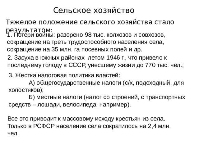 Сельское хозяйство Тяжелое положение сельского хозяйства стало результатом: 1. Потери войны: разорено 98 тыс. колхозов и совхозов, сокращение на треть трудоспособного населения села, сокращение на 35 млн. га посевных полей и др. 2. Засуха в южных районах летом 1946 г., что привело к последнему голоду в СССР, унесшему жизни до 770 тыс. чел.; 3. Жестка налоговая политика властей:  А) общегосударственные налоги (с/х, подоходный, для холостяков);  Б) местные налоги (налог со строений, с транспортных средств – лошади, велосипеда, например). Все это приводит к массовому исходу крестьян из села. Только в РСФСР население села сократилось на 2,4 млн. чел. 