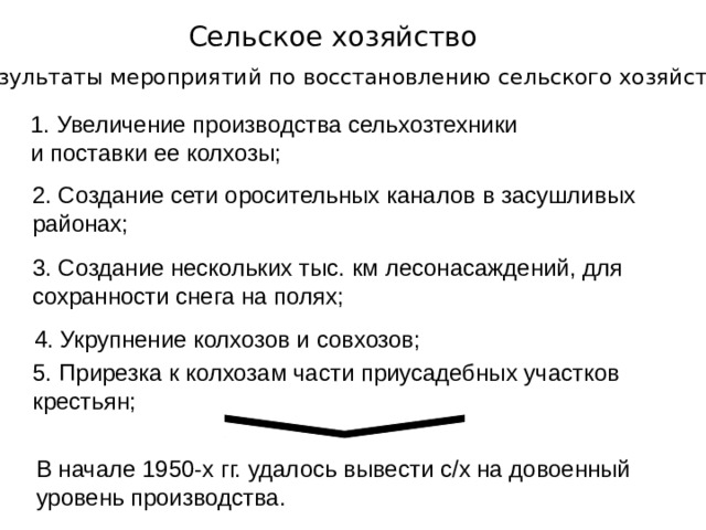 2. Создание сети оросительных каналов в засушливых районах; Сельское хозяйство Результаты мероприятий по восстановлению сельского хозяйства: Увеличение производства сельхозтехники и поставки ее колхозы; 3. Создание нескольких тыс. км лесонасаждений, для сохранности снега на полях; 4. Укрупнение колхозов и совхозов; 5. Прирезка к колхозам части приусадебных участков крестьян; В начале 1950-х гг. удалось вывести с/х на довоенный уровень производства. 