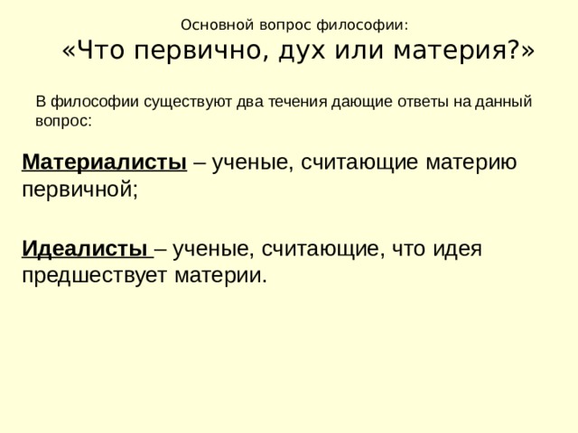 Основной вопрос философии: «Что первично, дух или материя?» В философии существуют два течения дающие ответы на данный вопрос: Материалисты – ученые, считающие материю первичной; Идеалисты – ученые, считающие, что идея предшествует материи. 