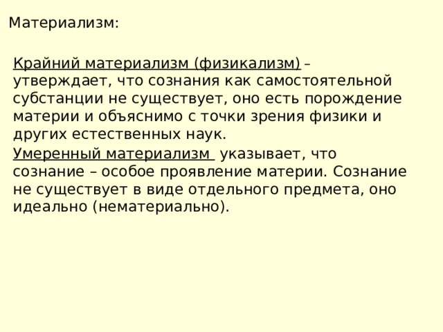 Материализм: Крайний материализм (физикализм)  – утверждает, что сознания как самостоятельной субстанции не существует, оно есть порождение материи и объяснимо с точки зрения физики и других естественных наук. Умеренный материализм указывает, что сознание – особое проявление материи. Сознание не существует в виде отдельного предмета, оно идеально (нематериально). 