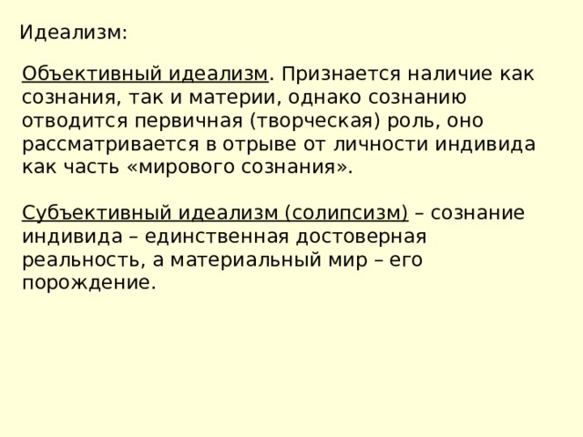 Идеализм: Объективный идеализм . Признается наличие как сознания, так и материи, однако сознанию отводится первичная (творческая) роль, оно рассматривается в отрыве от личности индивида как часть «мирового сознания». Субъективный идеализм (солипсизм) – сознание индивида – единственная достоверная реальность, а материальный мир – его порождение. 