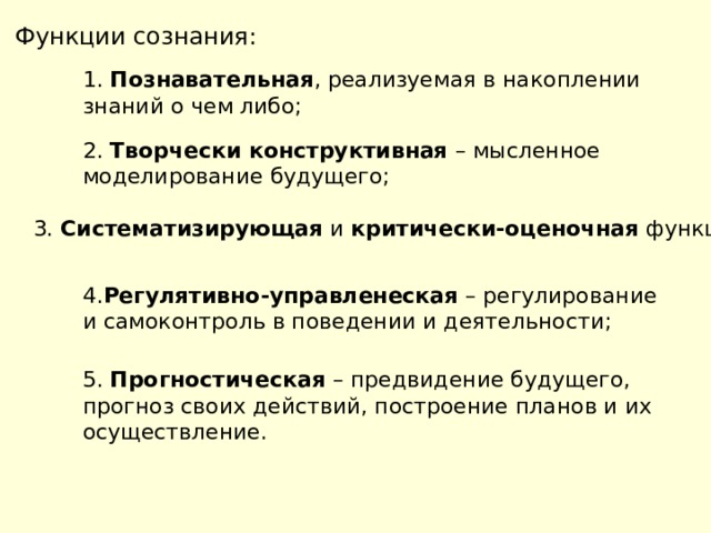 Функции сознания: 1. Познавательная , реализуемая в накоплении знаний о чем либо; 2. Творчески конструктивная – мысленное моделирование будущего; 3. Систематизирующая и критически-оценочная функции; 4. Регулятивно-управленеская – регулирование и самоконтроль в поведении и деятельности; 5. Прогностическая – предвидение будущего, прогноз своих действий, построение планов и их осуществление. 