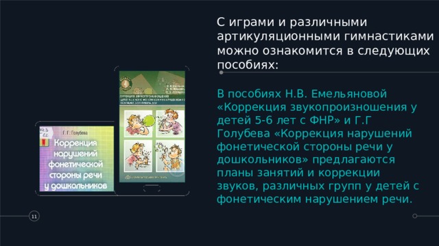 С играми и различными артикуляционными гимнастиками можно ознакомится в следующих пособиях: В пособиях Н.В. Емельяновой «Коррекция звукопроизношения у детей 5-6 лет с ФНР» и Г.Г Голубева «Коррекция нарушений фонетической стороны речи у дошкольников» предлагаются планы занятий и коррекции звуков, различных групп у детей с фонетическим нарушением речи.   