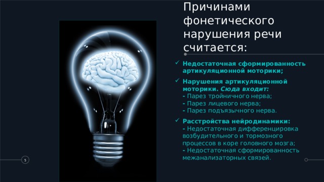 Причинами фонетического нарушения речи считается:   Недостаточная сформированность артикуляционной моторики; Нарушения артикуляционной моторики. Сюда входит:  - Парез тройничного нерва;  - Парез лицевого нерва;  - Парез подъязычного нерва. Расстройства нейродинамики:  - Недостаточная дифференцировка возбудительного и тормозного процессов в коре головного мозга;  - Недостаточная сформированность межанализаторных связей.   