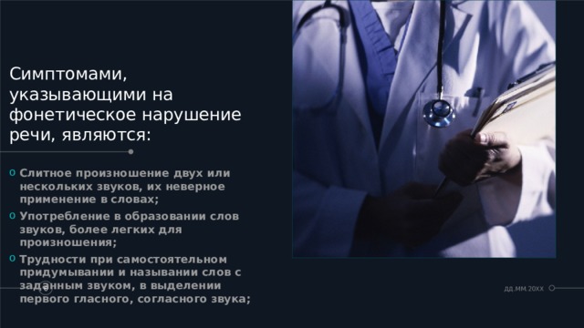Симптомами, указывающими на фонетическое нарушение речи, являются: Слитное произношение двух или нескольких звуков, их неверное применение в словах; Употребление в образовании слов звуков, более легких для произношения; Трудности при самостоятельном придумывании и назывании слов с заданным звуком, в выделении первого гласного, согласного звука;  ДД.ММ.20XX   