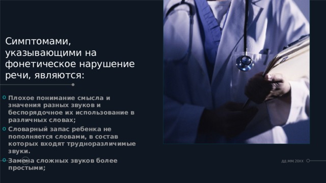 Симптомами, указывающими на фонетическое нарушение речи, являются: Плохое понимание смысла и значения разных звуков и беспорядочное их использование в различных словах; Словарный запас ребенка не пополняется словами, в состав которых входят трудноразличимые звуки. Замена сложных звуков более простыми;  ДД.ММ.20XX   