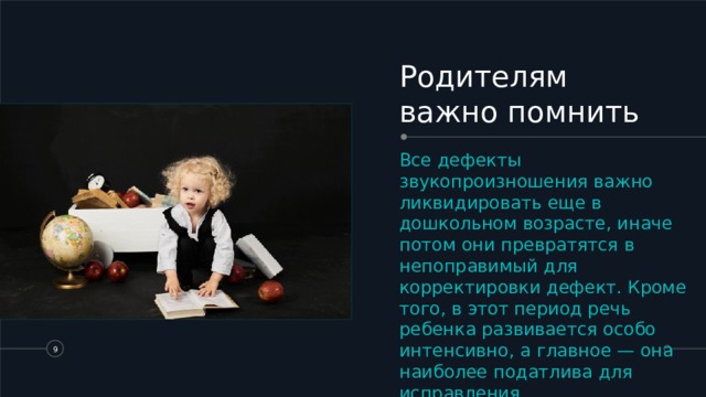 Родителям важно помнить Все дефекты звукопроизношения важно ликвидировать еще в дошкольном возрасте, иначе потом они превратятся в непоправимый для корректировки дефект. Кроме того, в этот период речь ребенка развивается особо интенсивно, а главное — она наиболее податлива для исправления.   