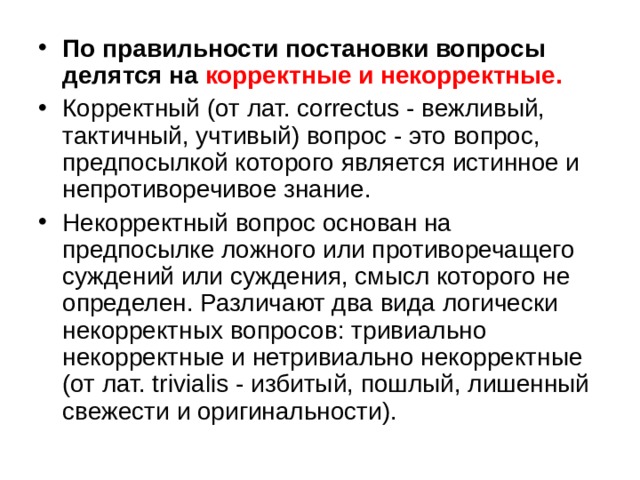 По правильности постановки вопросы делятся на корректные и некорректные.  Корректный (от лат. correctus - вежливый, тактичный, учтивый) вопрос - это вопрос, предпосылкой которого является истинное и непротиворечивое знание. Некорректный вопрос основан на предпосылке ложного или противоречащего суждений или суждения, смысл которого не определен. Различают два вида логически некорректных вопросов: тривиально некорректные и нетривиально некорректные (от лат. trivialis - избитый, пошлый, лишенный свежести и оригинальности). 