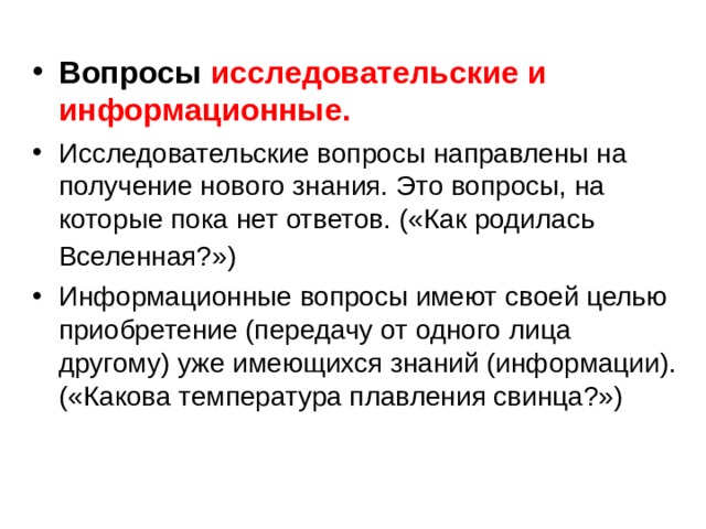 Вопросы исследовательские и информационные. Исследовательские вопросы направлены на получение нового знания. Это вопросы, на которые пока нет ответов. («Как родилась Вселенная?»)  Информационные вопросы имеют своей целью приобретение (передачу от одного лица другому) уже имеющихся знаний (информации). («Какова температура плавления свинца?») 