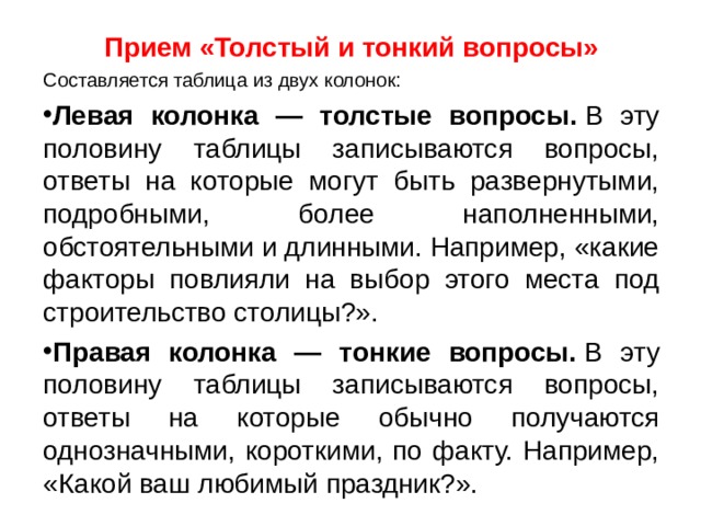 Прием «Толстый и тонкий вопросы» Составляется таблица из двух колонок: Левая колонка — толстые вопросы.  В эту половину таблицы записываются вопросы, ответы на которые могут быть развернутыми, подробными, более наполненными, обстоятельными и длинными. Например, «какие факторы повлияли на выбор этого места под строительство столицы?». Правая колонка — тонкие вопросы.  В эту половину таблицы записываются вопросы, ответы на которые обычно получаются однозначными, короткими, по факту. Например, «Какой ваш любимый праздник?».  