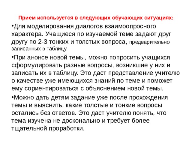 Прием используется в следующих обучающих ситуациях: Для моделирования диалогов взаимоопросного характера. Учащиеся по изучаемой теме задают друг другу по 2-3 тонких и толстых вопроса, предварительно записанных в таблицу. При анонсе новой темы, можно попросить учащихся сформулировать разные вопросы, возникшие у них и записать их в таблицу. Это даст представление учителю о качестве уже имеющихся знаний по теме и поможет ему сориентироваться с объяснением новой темы. Можно дать детям задание уже после прохождения темы и выяснить, какие толстые и тонкие вопросы остались без ответов. Это даст учителю понять, что тема изучена не досконально и требует более тщательной проработки. 