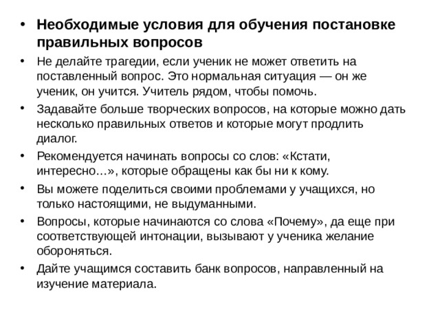 Необходимые условия для обучения постановке правильных вопросов Не делайте трагедии, если ученик не может ответить на поставленный вопрос. Это нормальная ситуация — он же ученик, он учится. Учитель рядом, чтобы помочь. Задавайте больше творческих вопросов, на которые можно дать несколько правильных ответов и которые могут продлить диалог. Рекомендуется начинать вопросы со слов: «Кстати, интересно…», которые обращены как бы ни к кому. Вы можете поделиться своими проблемами у учащихся, но только настоящими, не выдуманными. Вопросы, которые начинаются со слова «Почему», да еще при соответствующей интонации, вызывают у ученика желание обороняться. Дайте учащимся составить банк вопросов, направленный на изучение материала.  