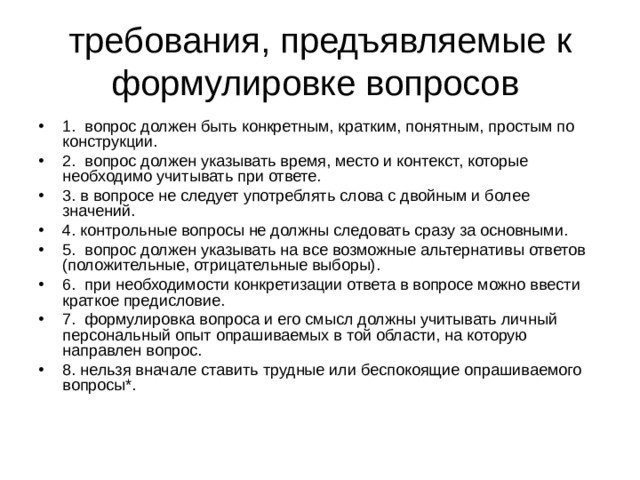требования, предъявляемые к формулировке вопросов 1. вопрос должен быть конкретным, кратким, понятным, простым по конструкции. 2. вопрос должен указывать время, место и контекст, которые необходимо учитывать при ответе. 3. в вопросе не следует употреблять слова с двойным и более значений. 4. контрольные вопросы не должны следовать сразу за основными. 5. вопрос должен указывать на все возможные альтернативы ответов (положительные, отрицательные выборы). 6. при необходимости конкретизации ответа в вопросе можно ввести краткое предисловие. 7. формулировка вопроса и его смысл должны учитывать личный персональный опыт опрашиваемых в той области, на которую направлен вопрос. 8. нельзя вначале ставить трудные или беспокоящие опрашиваемого вопросы*. 