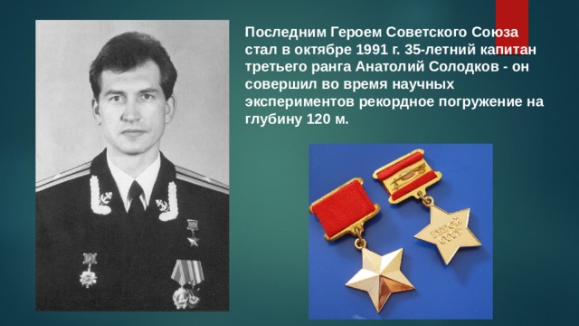 Последним Героем Советского Союза стал в октябре 1991 г. 35-летний капитан третьего ранга Анатолий Солодков - он совершил во время научных экспериментов рекордное погружение на глубину 120 м. 