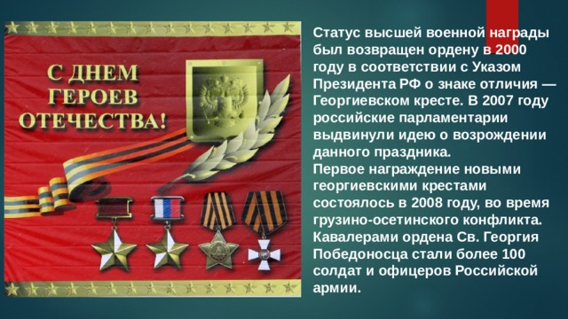 Статус высшей военной награды был возвращен ордену в 2000 году в соответствии с Указом Президента РФ о знаке отличия — Георгиевском кресте. В 2007 году российские парламентарии выдвинули идею о возрождении данного праздника. Первое награждение новыми георгиевскими крестами состоялось в 2008 году, во время грузино-осетинского конфликта. Кавалерами ордена Св. Георгия Победоносца стали более 100 солдат и офицеров Российской армии. 