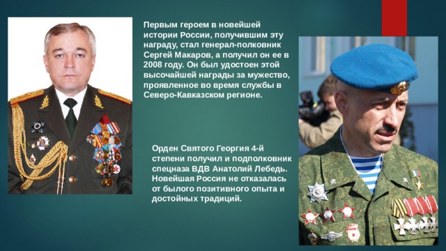 Первым героем в новейшей истории России, получившим эту награду, стал генерал-полковник Сергей Макаров, а получил он ее в 2008 году. Он был удостоен этой высочайшей награды за мужество, проявленное во время службы в Северо-Кавказском регионе. Орден Святого Георгия 4-й степени получил и подполковник спецназа ВДВ Анатолий Лебедь. Новейшая Россия не отказалась от былого позитивного опыта и достойных традиций.  