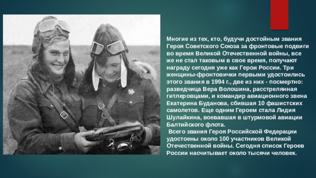 Многие из тех, кто, будучи достойным звания Героя Советского Союза за фронтовые подвиги во время Великой Отечественной войны, все же не стал таковым в свое время, получают награду сегодня уже как Герои России. Три женщины-фронтовички первыми удостоились этого звания в 1994 г., две из них - посмертно: разведчица Вера Волошина, расстрелянная гитлеровцами, и командир авиационного звена Екатерина Буданова, сбившая 10 фашистских самолетов. Еще одним Героем стала Лидия Шулайкина, воевавшая в штурмовой авиации Балтийского флота.  Всего звания Героя Российской Федерации удостоены около 100 участников Великой Отечественной войны. Сегодня список Героев России насчитывает около тысячи человек. 