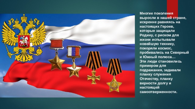 Многие поколения выросли в нашей стране, искренне равняясь на настоящих Героев, которые защищали Родину, с риском для жизни испытывали новейшую технику, покоряли космос, пробивались на Северный и Южный полюса… Эти люди становились примером для подражания, задавали планку служения Отечеству, планку верности долгу и настоящей самоотверженности. 