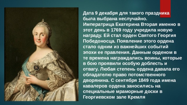 Дата 9 декабря для такого праздника была выбрана неслучайно. Императрица Екатерина Вторая именно в этот день в 1769 году учредила новую награду. Ей стал орден Святого Георгия Победоносца. Появление этого ордена стало одним из важнейших событий эпохи ее правления. Данным орденом в те времена награждались воины, которые в бою проявили особую доблесть и отвагу. Любая степень ордена давала его обладателю право потомственного дворянина. С сентября 1849 года имена кавалеров ордена заносились на специальные мраморные доски в Георгиевском зале Кремля 