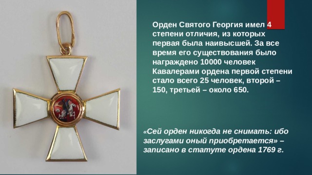 Орден Святого Георгия имел 4 степени отличия, из которых первая была наивысшей. За все время его существования было награждено 10000 человек Кавалерами ордена первой степени стало всего 25 человек, второй – 150, третьей – около 650. « Сей орден никогда не снимать: ибо заслугами оный приобретается» – записано в статуте ордена 1769 г. 