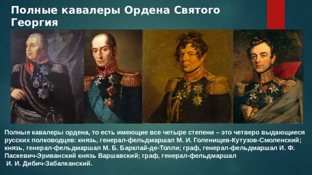 Полные кавалеры Ордена Святого Георгия Полные кавалеры ордена, то есть имеющие все четыре степени – это четверо выдающиеся русских полководцев: князь, генерал-фельдмаршал М. И. Голенищев-Кутузов-Смоленский; князь, генерал-фельдмаршал М. Б. Барклай-де-Толли; граф, генерал-фельдмаршал И. Ф. Паскевич-Эриванский князь Варшавский; граф, генерал-фельдмаршал  И. И. Дибич-Забалканский. 