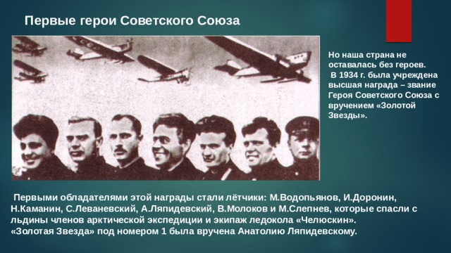 Первые герои Советского Союза Но наша страна не оставалась без героев.  В 1934 г. была учреждена высшая награда – звание Героя Советского Союза с вручением «Золотой Звезды».  Первыми обладателями этой награды стали лётчики: М.Водопьянов, И.Доронин, Н.Каманин, С.Леваневский, А.Ляпидевский, В.Молоков и М.Слепнев, которые спасли с льдины членов арктической экспедиции и экипаж ледокола «Челюскин». «Золотая Звезда» под номером 1 была вручена Анатолию Ляпидевскому. 