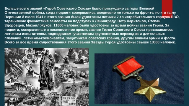 Больше всего званий «Герой Советского Союза» было присуждено за годы Великой Отечественной войны, когда подвиги совершались ежедневно не только на фронте, но и в тылу. Первыми 8 июля 1941 г. этого звания были удостоены летчики 7-го истребительного корпуса ПВО, таранившие фашистские самолеты на подступах к Ленинграду, Петр Харитонов, Степан Здоровцев, Михаил Жуков. 11600 человек были удостоены за время войны звания Героя. За подвиги, совершенные в послевоенное время, звание Героя Советского Союза присваивалось летчикам-испытателям, подводникам–участникам кругосветных переходов и длительных плаваний, летчикам-космонавтам, защитникам советских границ, другим воинам армии и флота. Всего за все время существования этого звания Звезды Героя удостоены свыше 13000 человек. 