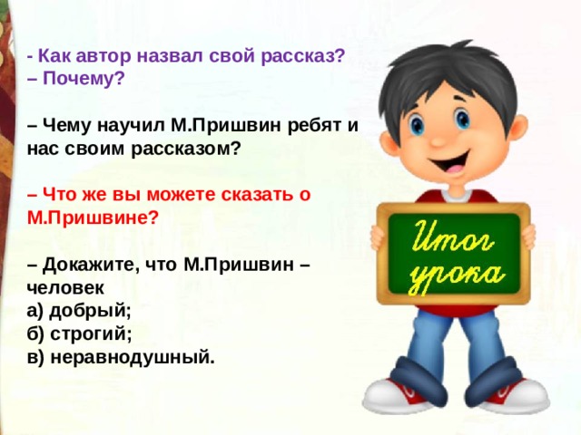 - Как автор назвал свой рассказ?   – Почему?   – Чему научил М.Пришвин ребят и нас своим рассказом?   – Что же вы можете сказать о М.Пришвине?   – Докажите, что М.Пришвин – человек а) добрый;  б) строгий;  в) неравнодушный. 