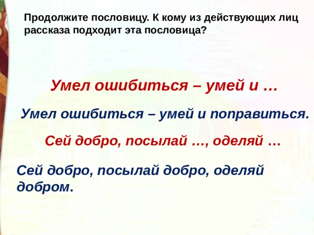 Продолжите пословицу. К кому из действующих лиц рассказа подходит эта пословица? Умел ошибиться – умей и … Умел ошибиться – умей и поправиться. Сей добро, посылай …, оделяй  … Сей добро, посылай добро, оделяй добром . 