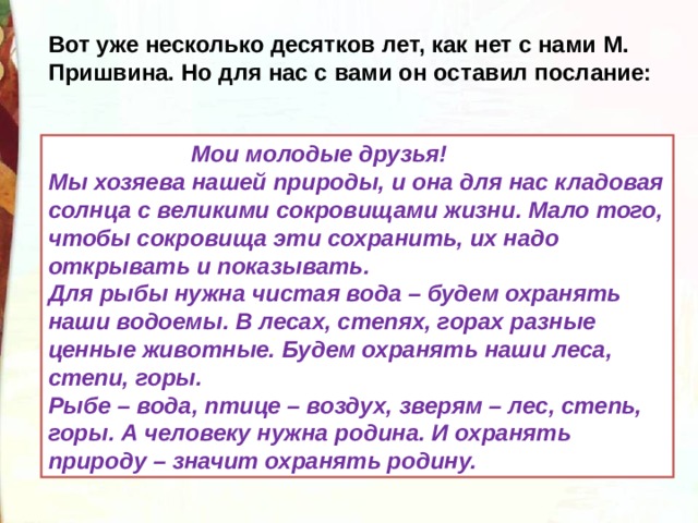 Вот уже несколько десятков лет, как нет с нами М. Пришвина. Но для нас с вами он оставил послание:  Мои молодые друзья!  Мы хозяева нашей природы, и она для нас кладовая солнца с великими сокровищами жизни. Мало того, чтобы сокровища эти сохранить, их надо открывать и показывать.  Для рыбы нужна чистая вода – будем охранять наши водоемы. В лесах, степях, горах разные ценные животные. Будем охранять наши леса, степи, горы. Рыбе – вода, птице – воздух, зверям – лес, степь, горы. А человеку нужна родина. И охранять природу – значит охранять родину. 