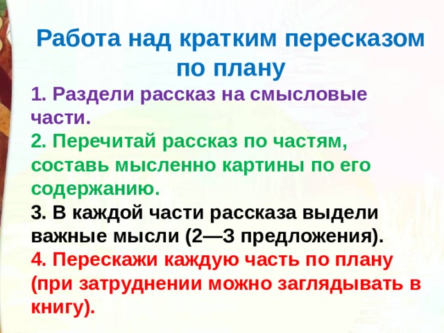 Работа над кратким пересказом по плану 1. Раздели рассказ на смысловые части. 2. Перечитай рассказ по частям, составь мысленно картины по его содержанию. 3. В каждой части рассказа выдели важные мысли (2—З предложения). 4. Перескажи каждую часть по плану (при затруднении можно заглядывать в книгу). 