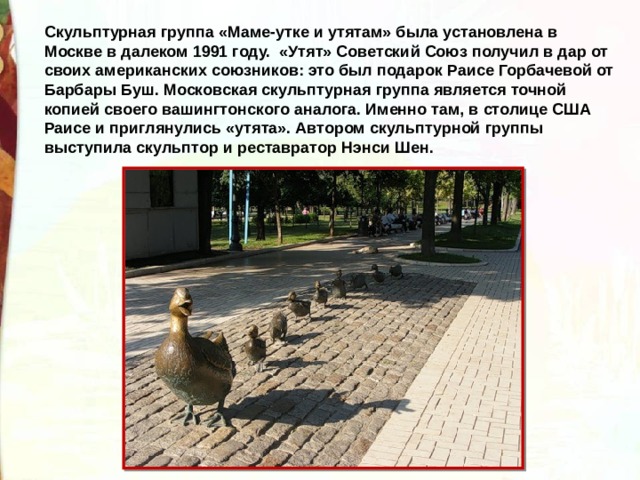 Скульптурная группа «Маме-утке и утятам» была установлена в Москве в далеком 1991 году.  «Утят» Советский Союз получил в дар от своих американских союзников: это был подарок Раисе Горбачевой от Барбары Буш. Московская скульптурная группа является точной копией своего вашингтонского аналога. Именно там, в столице США Раисе и приглянулись «утята». Автором скульптурной группы выступила скульптор и реставратор Нэнси Шен. 