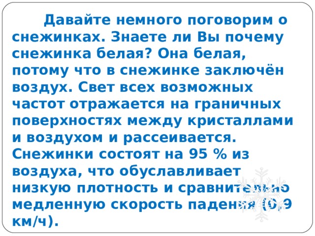  Давайте немного поговорим о снежинках. Знаете ли Вы почему снежинка белая? Она белая, потому что в снежинке заключён воздух. Свет всех возможных частот отражается на граничных поверхностях между кристаллами и воздухом и рассеивается. Снежинки состоят на 95 % из воздуха, что обуславливает низкую плотность и сравнительно медленную скорость падения (0,9 км/ч). 