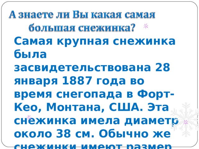 Самая крупная снежинка была засвидетельствована 28 января 1887 года во время снегопада в Форт-Кео, Монтана, США. Эта снежинка имела диаметр около 38 см. Обычно же снежинки имеют размер диаметра около 5 мм при массе 0,004 г. 