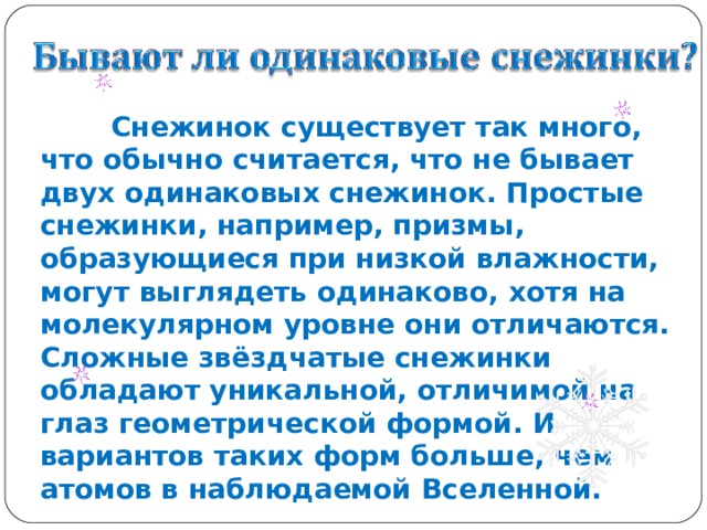  Снежинок существует так много, что обычно считается, что не бывает двух одинаковых снежинок. Простые снежинки, например, призмы, образующиеся при низкой влажности, могут выглядеть одинаково, хотя на молекулярном уровне они отличаются. Сложные звёздчатые снежинки обладают уникальной, отличимой на глаз геометрической формой. И вариантов таких форм больше, чем атомов в наблюдаемой Вселенной.  