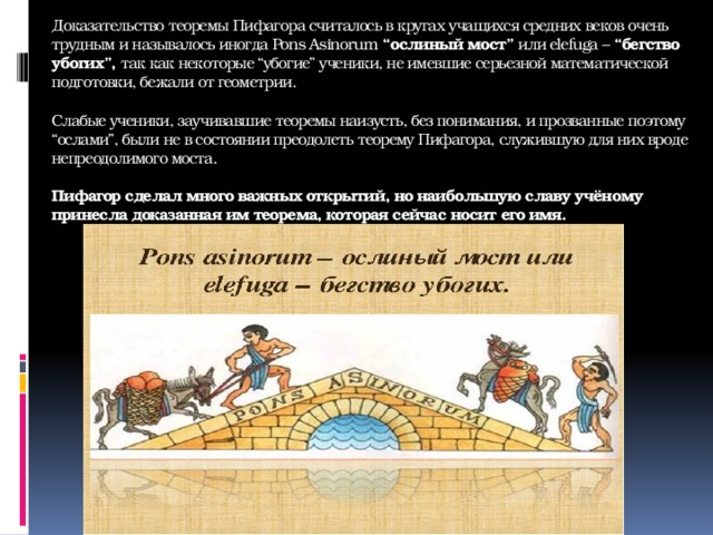 Доказательство теоремы Пифагора считалось в кругах учащихся средних веков очень трудным и называлось иногда Pons Asinorum  “ослиный мост”  или elefuga –  “бегство убогих”,  так как некоторые “убогие” ученики, не имевшие серьезной математической подготовки, бежали от геометрии.   Слабые ученики, заучивавшие теоремы наизусть, без понимания, и прозванные поэтому “ослами”, были не в состоянии преодолеть теорему Пифагора, служившую для них вроде непреодолимого моста.   Пифагор сделал много важных открытий, но наибольшую славу учёному принесла доказанная им теорема, которая сейчас носит его имя.   