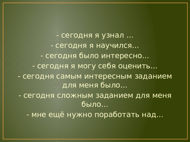 - сегодня я узнал … - сегодня я научился… - сегодня было интересно… - сегодня я могу себя оценить… - сегодня самым интересным заданием для меня было… - сегодня сложным заданием для меня было… - мне ещё нужно поработать над… 
