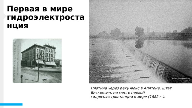 Первая в мире гидроэлектростанция В 1880 году компания Grand Rapids Electric Light and Power Company использовала водяную турбину для выработки электроэнергии, достаточной для питания 16 ламп. Вскоре после этого, в 1882 году, на реке Фокс в Эпплтоне, штат Висконсин, начала работать первая в мире гидроэлектростанция. Завод, позже названный Appleton Edison Light Company, был основан производителем бумаги Appleton H. F. Rogers, который был вдохновлен планами Томаса Эдисона по созданию электростанции в Нью-Йорке. Когда вы смотрите на стремительные водопады и реки, вы можете не сразу думать об электричестве, но гидроэлектростанции отвечают за освещение многих наших домов и районов. Плотина через реку Фокс в Аплтоне, штат Висконсин, на месте первой гидроэлектростанции в мире (1882 г.). 1 