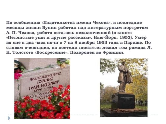  По сообщению «Издательства имени Чехова», в последние месяцы жизни Бунин работал над литературным портретом А. П. Чехова, работа осталась незаконченной (в книге: «Петлистые уши и другие рассказы», Нью-Йорк, 1953). Умер во сне в два часа ночи с 7 на 8 ноября 1953 года в Париже. По словам очевидцев, на постели писателя лежал том романа Л. Н. Толстого «Воскресение». Похоронен во Франции. 