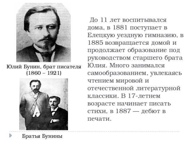  До 11 лет воспитывался дома, в 1881 поступает в Елецкую уездную гимназию, в 1885 возвращается домой и продолжает образование под руководством старшего брата Юлия. Много занимался самообразованием, увлекаясь чтением мировой и отечественной литературной классики. В 17-летнем возрасте начинает писать стихи, в 1887 — дебют в печати. Юлий Бунин, брат писателя (1860 – 1921) Братья Бунины 