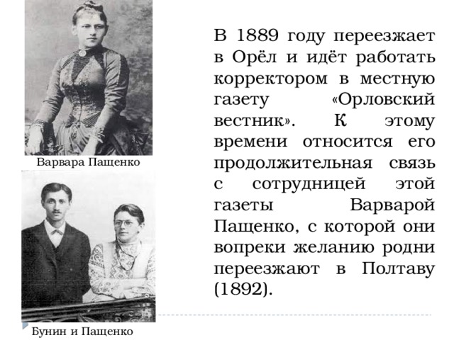 В 1889 году переезжает в Орёл и идёт работать корректором в местную газету «Орловский вестник». К этому времени относится его продолжительная связь с сотрудницей этой газеты Варварой Пащенко, с которой они вопреки желанию родни переезжают в Полтаву (1892). Варвара Пащенко Бунин и Пащенко 