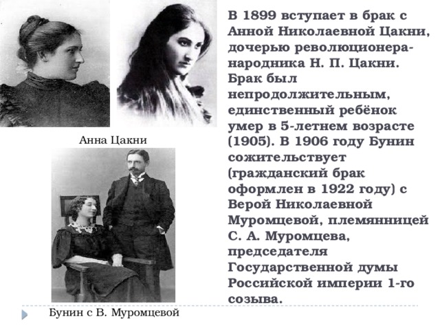 В 1899 вступает в брак с Анной Николаевной Цакни, дочерью революционера-народника Н. П. Цакни. Брак был непродолжительным, единственный ребёнок умер в 5-летнем возрасте (1905). В 1906 году Бунин сожительствует (гражданский брак оформлен в 1922 году) с Верой Николаевной Муромцевой, племянницей С. А. Муромцева, председателя Государственной думы Российской империи 1-го созыва. Анна Цакни Бунин с В. Муромцевой 