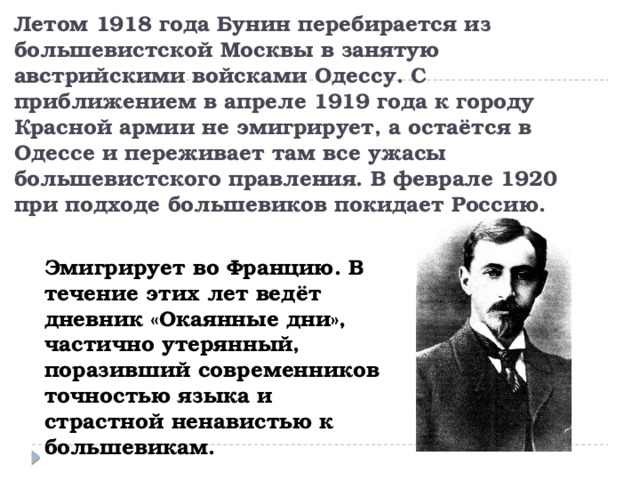 Летом 1918 года Бунин перебирается из большевистской Москвы в занятую австрийскими войсками Одессу. С приближением в апреле 1919 года к городу Красной армии не эмигрирует, а остаётся в Одессе и переживает там все ужасы большевистского правления. В феврале 1920 при подходе большевиков покидает Россию. Эмигрирует во Францию. В течение этих лет ведёт дневник «Окаянные дни», частично утерянный, поразивший современников точностью языка и страстной ненавистью к большевикам. 