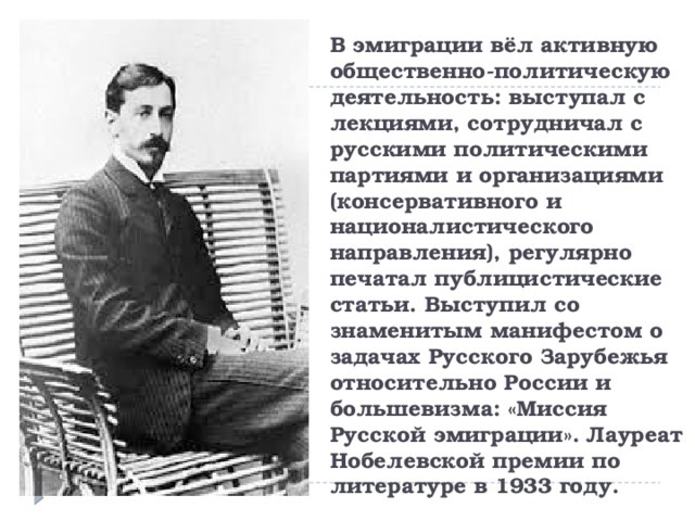 В эмиграции вёл активную общественно-политическую деятельность: выступал с лекциями, сотрудничал с русскими политическими партиями и организациями (консервативного и националистического направления), регулярно печатал публицистические статьи. Выступил со знаменитым манифестом о задачах Русского Зарубежья относительно России и большевизма: «Миссия Русской эмиграции». Лауреат Нобелевской премии по литературе в 1933 году. 