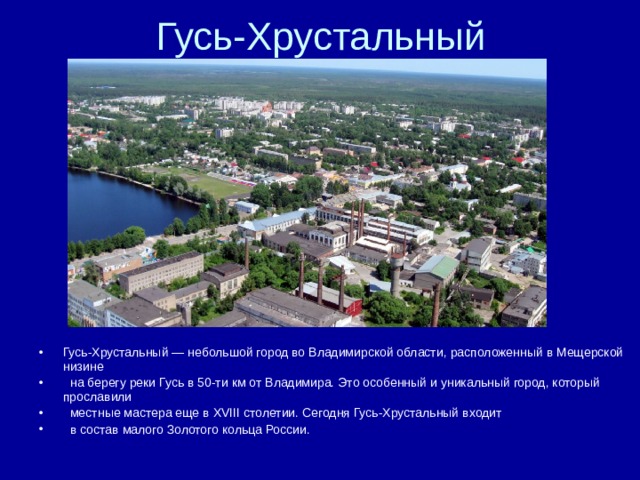 Гусь-Хрустальный — небольшой город во Владимирской области, расположенный в Мещерской низине  на берегу реки Гусь в 50-ти км от Владимира. Это особенный и уникальный город, который прославили  местные мастера еще в XVIII столетии. Сегодня Гусь-Хрустальный входит  в состав малого Золотого кольца России. 
