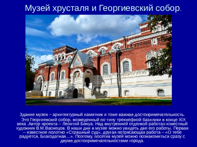 Музей хрусталя и Георгиевский собор . Здание музея – архитектурный памятник и тоже важная достопримечательность.  Это Георгиевский собор, возведенный по типу трехнефной базилики в конце XIX века .Автор проекта – Леонтий Бенуа. Над внутренней отделкой работал известный художник В.М.Васнецов. В наши дни в музее можно увидеть две его работы. Первая – известное полотно «Страшный суд», другая потрясающая работа – «О тебе радуется, Благодатная…». Поэтому, посетив музей можно познакомиться сразу с двумя достопримечательностями города. 