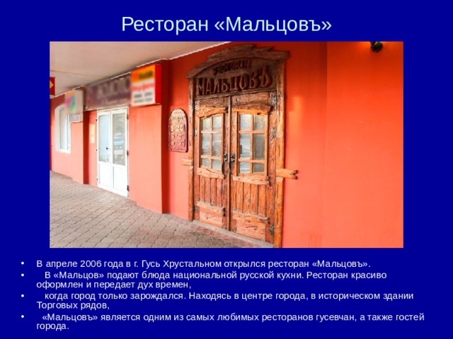 Ресторан «Мальцовъ» В апреле 2006 года в г. Гусь Хрустальном открылся ресторан «Мальцовъ».  В «Мальцов» подают блюда национальной русской кухни. Ресторан красиво оформлен и передает дух времен,  когда город только зарождался. Находясь в центре города, в историческом здании Торговых рядов,  «Мальцовъ» является одним из самых любимых ресторанов гусевчан, а также гостей города.  