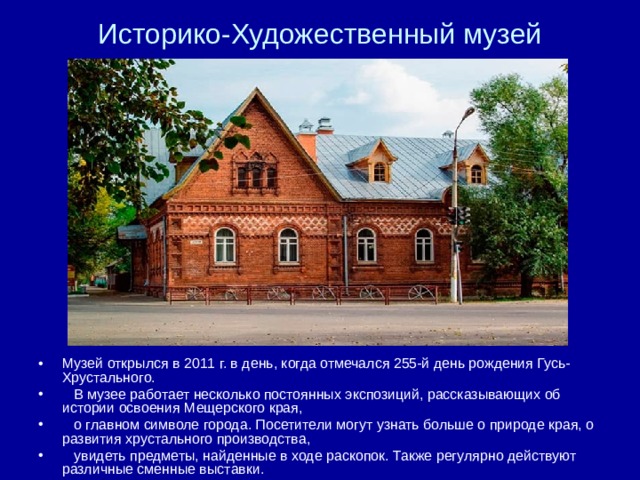 Историко-Художественный музей Музей открылся в 2011 г. в день, когда отмечался 255-й день рождения Гусь-Хрустального.  В музее работает несколько постоянных экспозиций, рассказывающих об истории освоения Мещерского края,  о главном символе города. Посетители могут узнать больше о природе края, о развития хрустального производства,  увидеть предметы, найденные в ходе раскопок. Также регулярно действуют различные сменные выставки. 